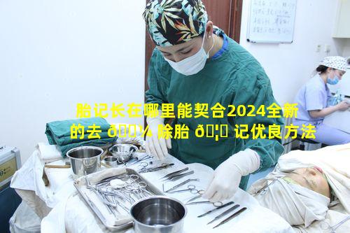 胎记长在哪里能契合2024全新的去 🐼 除胎 🦆 记优良方法呢